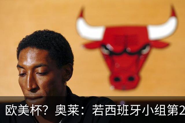 欧美杯？奥莱：若西班牙小组第2 很可能32强战在迈阿密交锋阿根廷